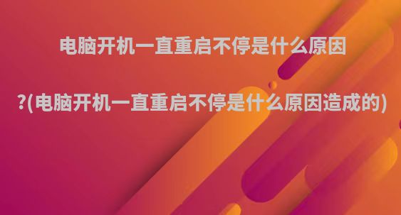 电脑开机一直重启不停是什么原因?(电脑开机一直重启不停是什么原因造成的)