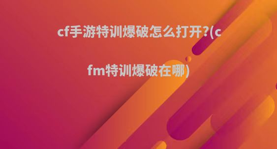 cf手游特训爆破怎么打开?(cfm特训爆破在哪)