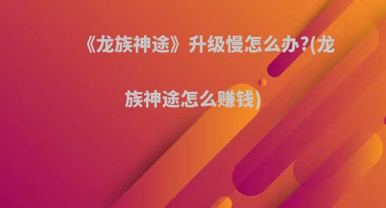 《龙族神途》升级慢怎么办?(龙族神途怎么赚钱)
