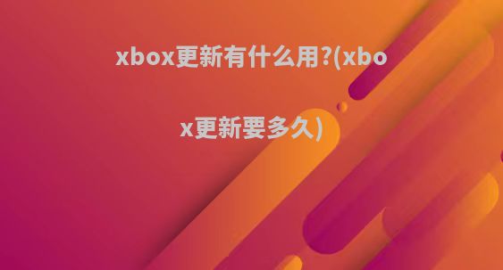 xbox更新有什么用?(xbox更新要多久)