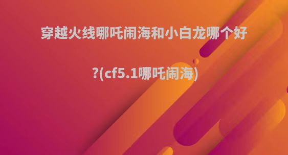 穿越火线哪吒闹海和小白龙哪个好?(cf5.1哪吒闹海)