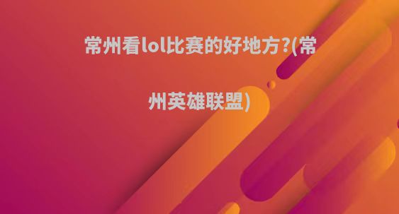常州看lol比赛的好地方?(常州英雄联盟)