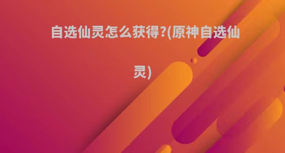 自选仙灵怎么获得?(原神自选仙灵)