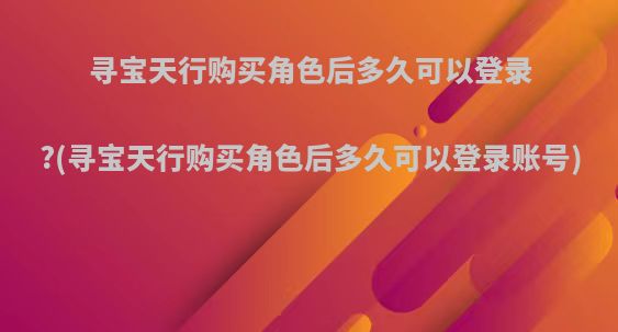 寻宝天行购买角色后多久可以登录?(寻宝天行购买角色后多久可以登录账号)