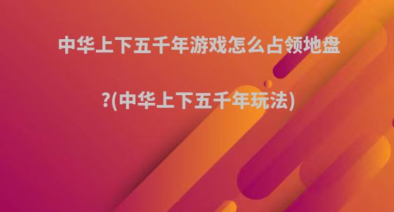 中华上下五千年游戏怎么占领地盘?(中华上下五千年玩法)