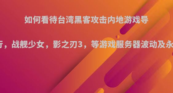 如何看待台湾黑客攻击内地游戏导致弈剑行，战舰少女，影之刃3，等游戏服务器波动及永久关闭?
