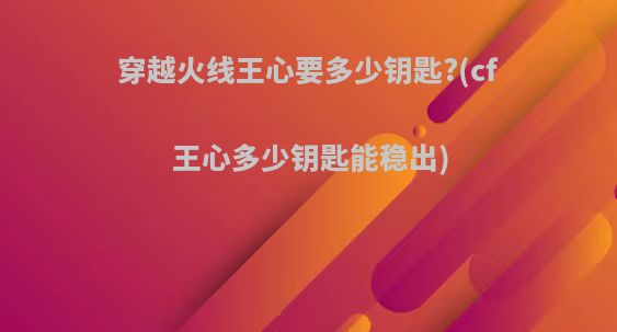 穿越火线王心要多少钥匙?(cf王心多少钥匙能稳出)