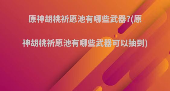 原神胡桃祈愿池有哪些武器?(原神胡桃祈愿池有哪些武器可以抽到)