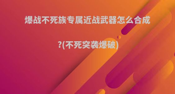 爆战不死族专属近战武器怎么合成?(不死突袭爆破)